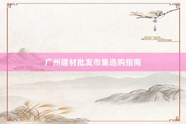 广州建材批发市集选购指南