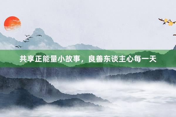 共享正能量小故事，良善东谈主心每一天